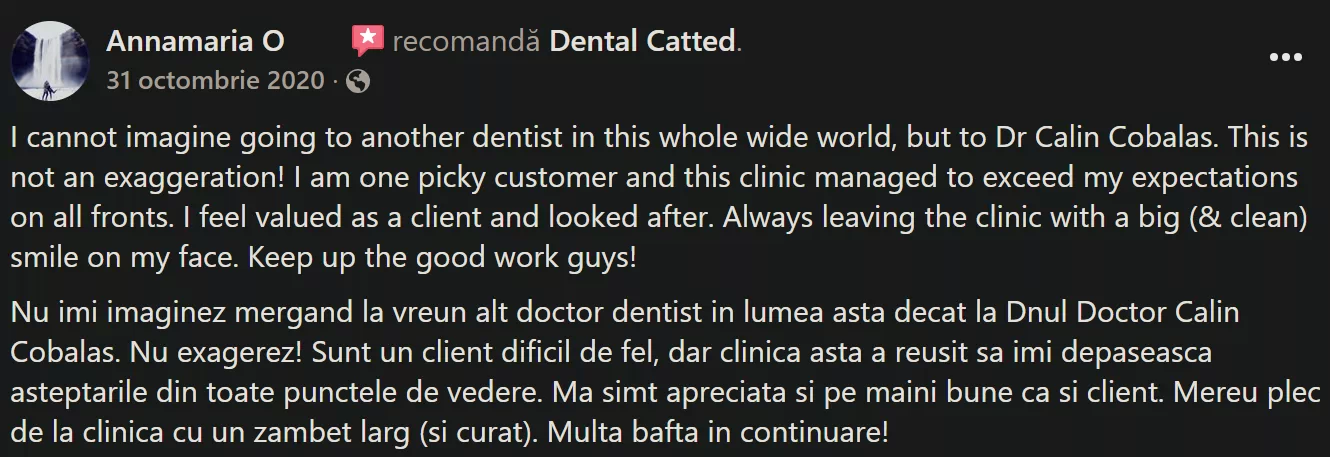 Recenzie Facebook Reviews - Annamaria O.: I cannot imagine going to another dentist in this whole wide world, but to Dr Calin Cobalas. This is not an exaggeration! I am one picky customer and this clinic managed to exceed my expectations on all fronts. I feel valued as a client and looked after. Always leaving the clinic with a big (& clean) smile on my face. Keep up the good work guys! Nu imi imaginez mergand la vreun alt doctor dentist in lumea asta decat la Dnul Doctor Calin Cobalas. Nu exagerez! Sunt un client dificil de fel, dar clinica asta a reusit sa imi depaseasca asteptarile din toate punctele de vedere. Ma simt apreciata si pe maini bune ca si client. Mereu plec de la clinica cu un zambet larg (si curat). Multa bafta in continuare!