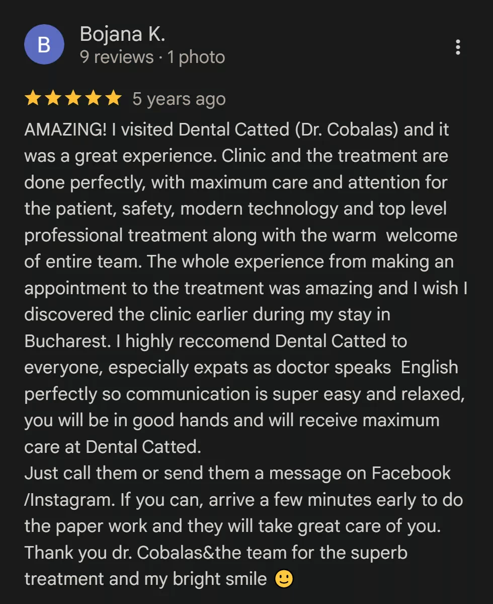 Recenzie Google Reviews - Bojana K: AMAZING! I visited Dental Catted (Dr. Cobalas) and it was a great experience. Clinic and the treatment are done perfectly, with maximum care and attention for the patient, safety, modern technology and top level professional treatment along with the warm welcome of entire team. The whole experience from making an appointment to the treatment was amazing and I wish I discovered the clinic earlier during my stay in Bucharest. I highly reccomend Dental Catted to everyone, especially expats as doctor speaks English perfectly so communication is super easy and relaxed, you will be in good hands and will receive maximum care at Dental Catted. Just call them or send them a message on Facebook /Instagram. If you can, arrive a few minutes early to do the paper work and they will take great care of you. Thank you dr. Cobalas&the team for the superb treatment and my bright smile 🙂
