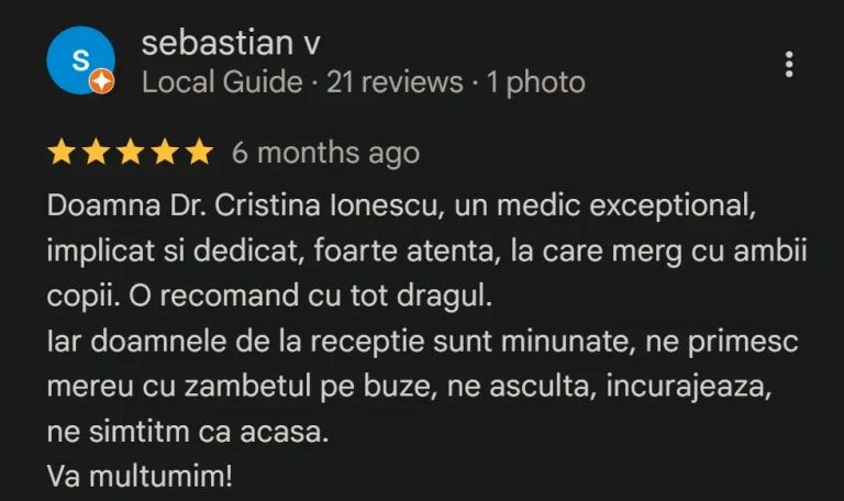 Recenzie Google Reviews - Sebastian V.: Doamna Dr. Cristina Ionescu, un medic exceptional, implicat si dedicat, foarte atenta, la care merg cu ambii copii. O recomand cu tot dragul. Iar doamnele de la receptie sunt minunate, ne primesc mereu cu zambetul pe buze, ne asculta, incurajeaza, ne simtitm ca acasa. Va multumim!