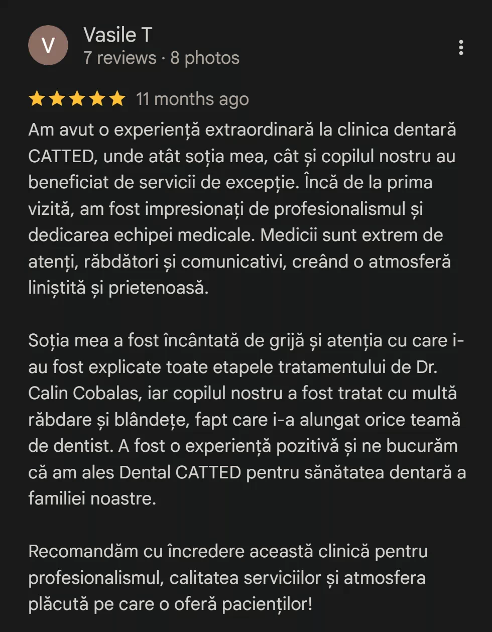 Recenzie Vasile T - Am avut o experiență extraordinară la clinica dentară CATTED, unde atât soția mea, cât și copilul nostru au beneficiat de servicii de excepție. Încă de la prima vizită, am fost impresionați de profesionalismul și dedicarea echipei medicale. Medicii sunt extrem de atenți, răbdători și comunicativi, creând o atmosferă liniștită și prietenoasă. Soția mea a fost încântată de grijă și atenția cu care i-au fost explicate toate etapele tratamentului de Dr. Calin Cobalas, iar copilul nostru a fost tratat cu multă răbdare și blândețe, fapt care i-a alungat orice teamă de dentist. A fost o experiență pozitivă și ne bucurăm că am ales Dental CATTED pentru sănătatea dentară a familiei noastre. Recomandăm cu încredere această clinică pentru profesionalismul, calitatea serviciilor și atmosfera plăcută pe care o oferă pacienților!